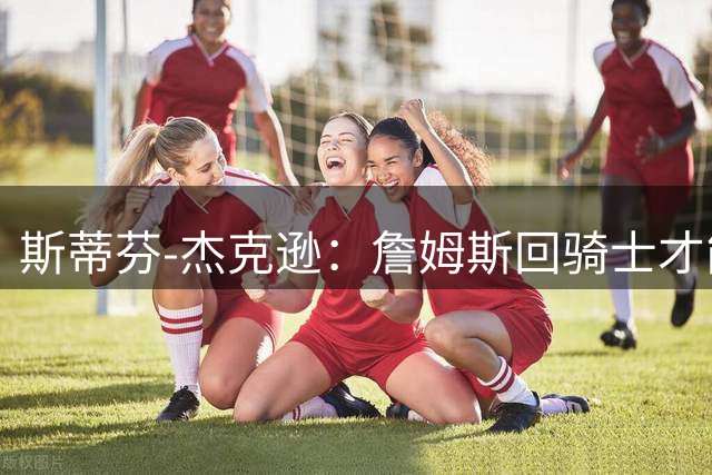 斯蒂芬-杰克逊：詹姆斯回骑士才能留在GOAT讨论中
